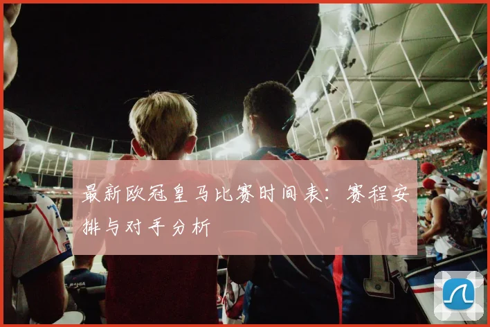 最新欧冠皇马比赛时间表：赛程安排与对手分析