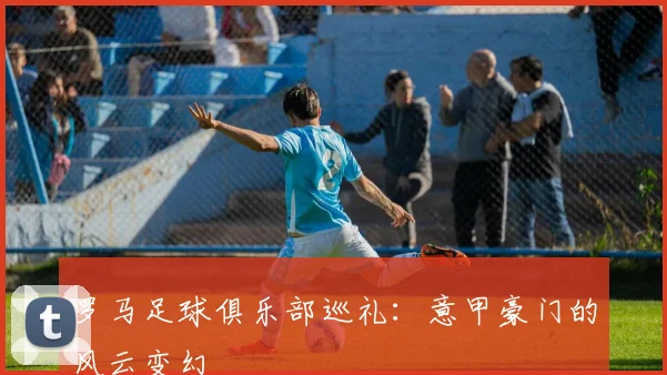 罗马足球俱乐部巡礼：意甲豪门的风云变幻