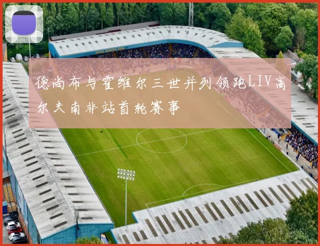 德尚布与霍维尔三世并列领跑LIV高尔夫南非站首轮赛事