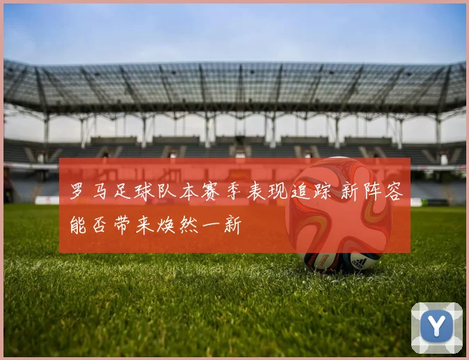 罗马足球队本赛季表现追踪 新阵容能否带来焕然一新