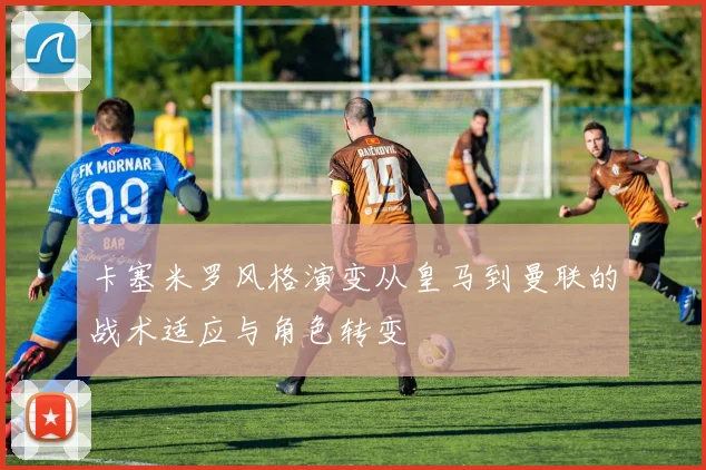 卡塞米罗风格演变从皇马到曼联的战术适应与角色转变