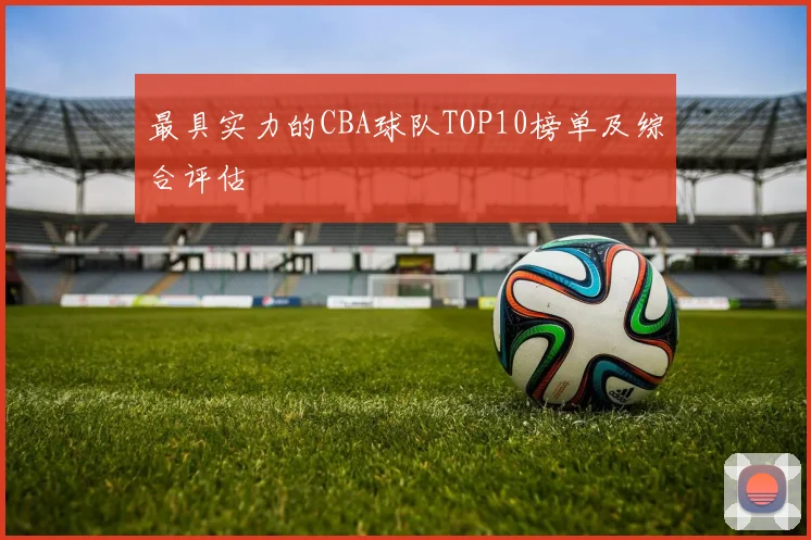 最具实力的CBA球队TOP10榜单及综合评估